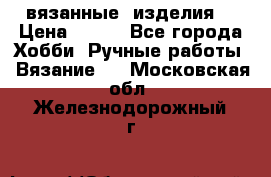 вязанные  изделия  › Цена ­ 100 - Все города Хобби. Ручные работы » Вязание   . Московская обл.,Железнодорожный г.